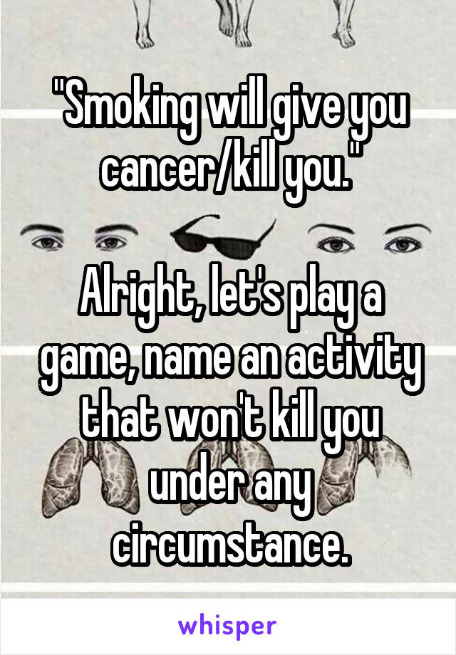 "Smoking will give you cancer/kill you."

Alright, let's play a game, name an activity that won't kill you under any circumstance.