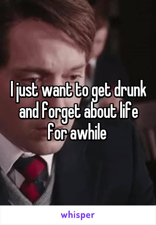 I just want to get drunk and forget about life for awhile 