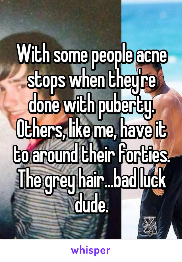 With some people acne stops when they're done with puberty. Others, like me, have it to around their forties. The grey hair...bad luck dude.