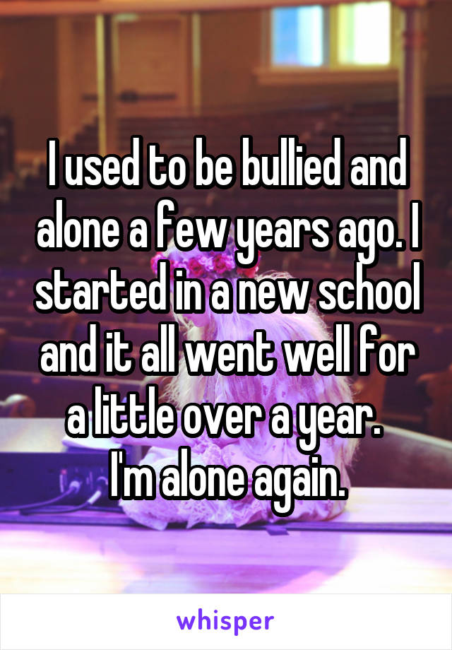 I used to be bullied and alone a few years ago. I started in a new school and it all went well for a little over a year. 
I'm alone again.
