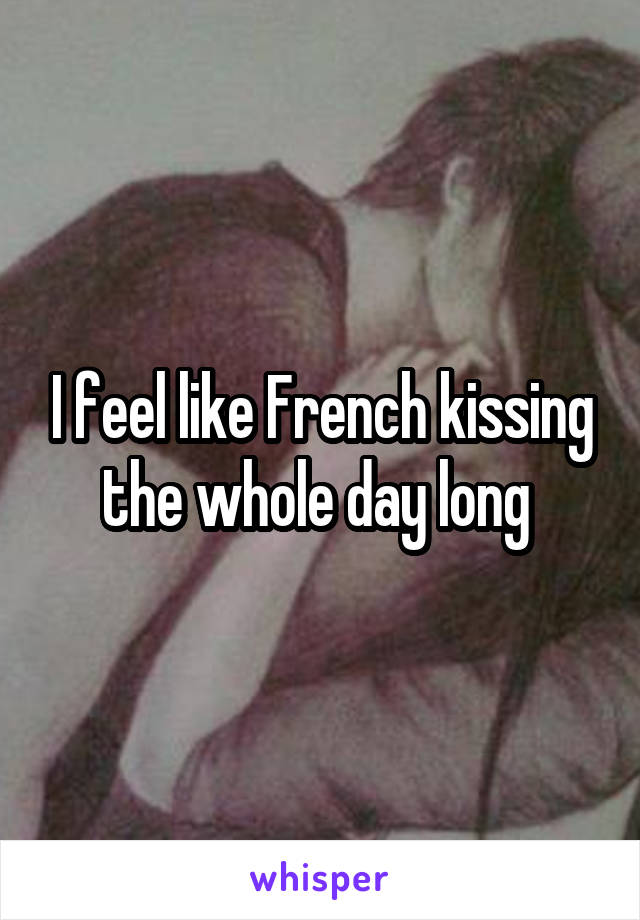 I feel like French kissing the whole day long 
