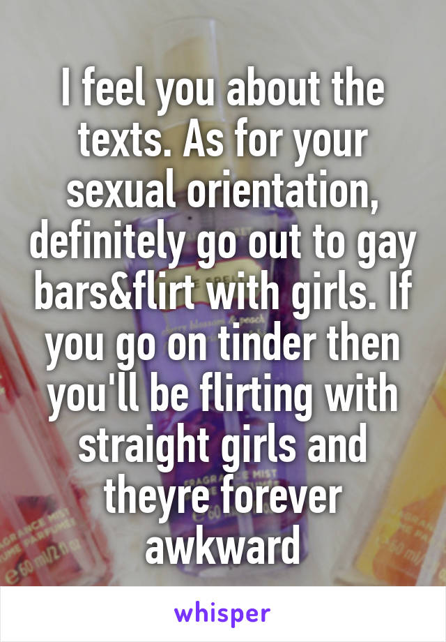 I feel you about the texts. As for your sexual orientation, definitely go out to gay bars&flirt with girls. If you go on tinder then you'll be flirting with straight girls and theyre forever awkward