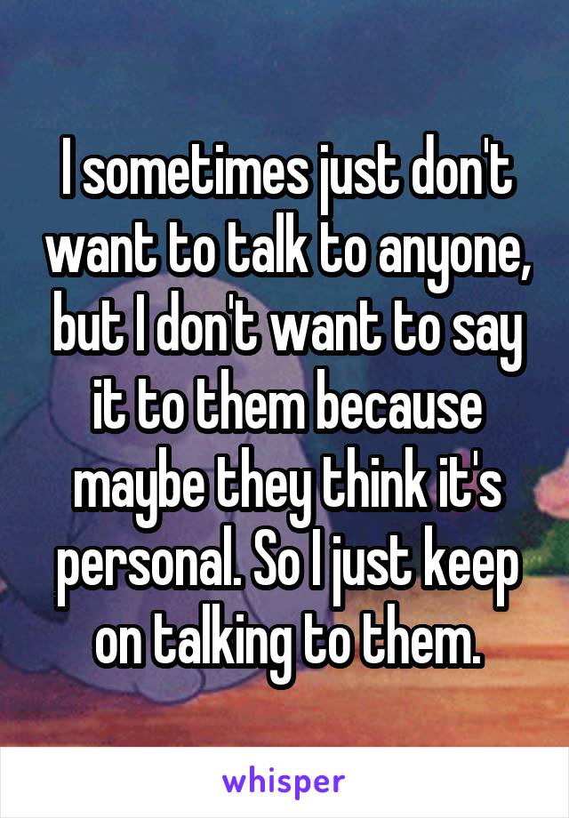 I sometimes just don't want to talk to anyone, but I don't want to say it to them because maybe they think it's personal. So I just keep on talking to them.