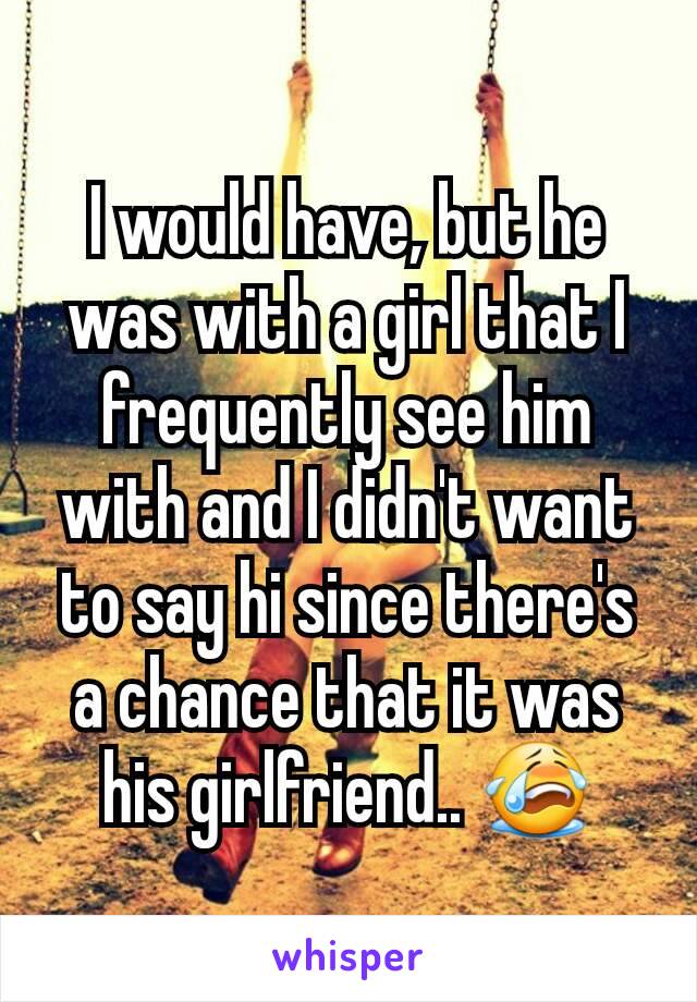I would have, but he was with a girl that I frequently see him with and I didn't want to say hi since there's a chance that it was his girlfriend.. 😭