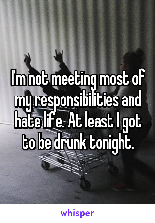 I'm not meeting most of my responsibilities and hate life. At least I got to be drunk tonight.