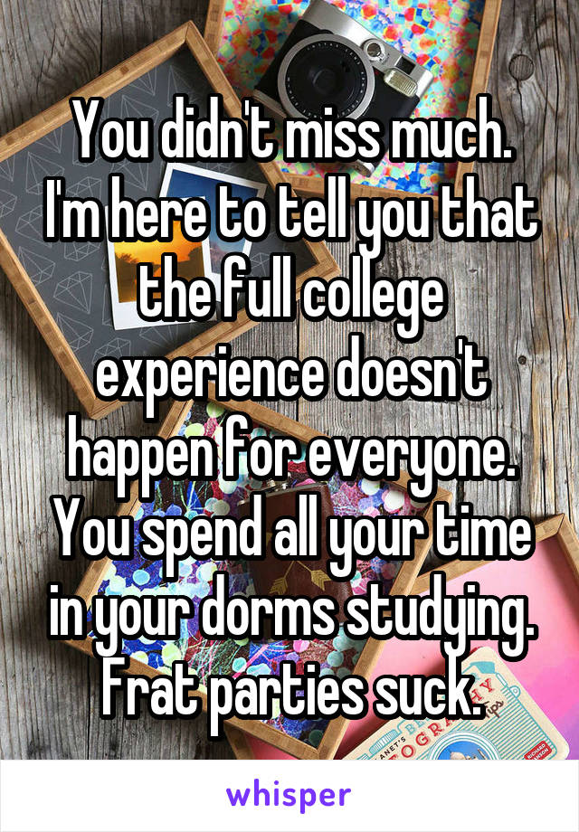 You didn't miss much. I'm here to tell you that the full college experience doesn't happen for everyone. You spend all your time in your dorms studying. Frat parties suck.