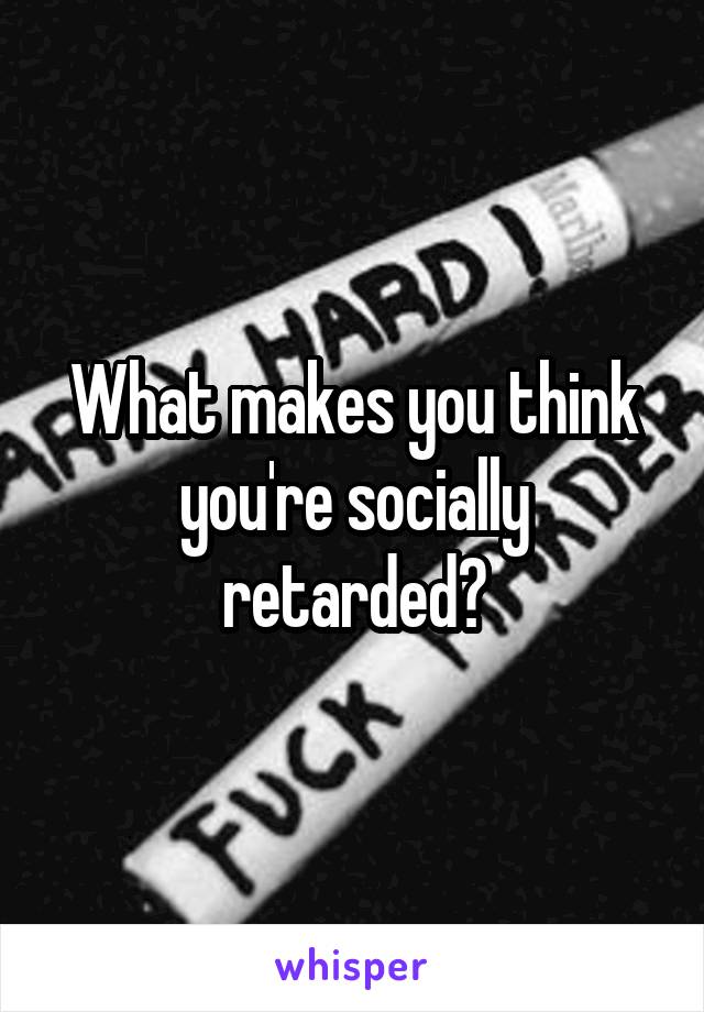 What makes you think you're socially retarded?