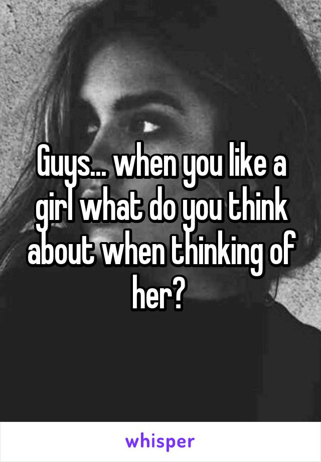 Guys... when you like a girl what do you think about when thinking of her? 