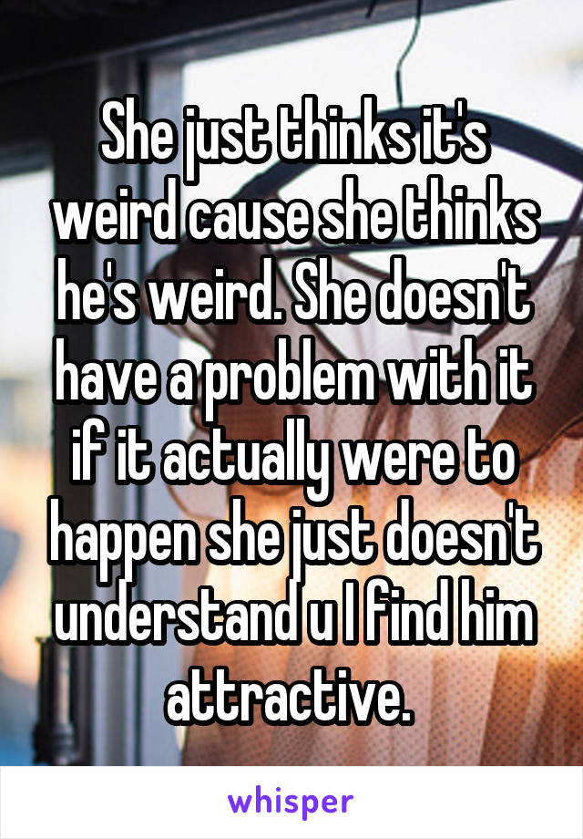 She just thinks it's weird cause she thinks he's weird. She doesn't have a problem with it if it actually were to happen she just doesn't understand u I find him attractive. 