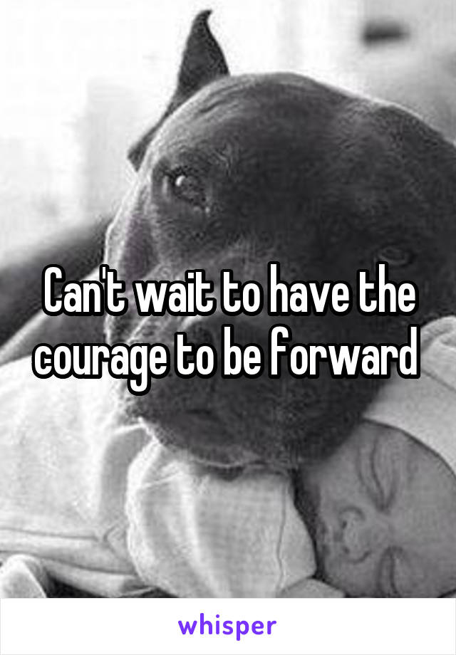 Can't wait to have the courage to be forward 