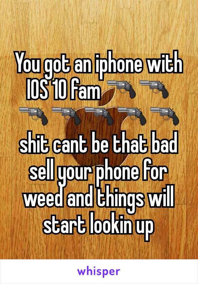 You got an iphone with IOS 10 fam ðŸ”«ðŸ”«ðŸ”«ðŸ”«ðŸ”«ðŸ”«ðŸ”« shit cant be that bad sell your phone for weed and things will start lookin up