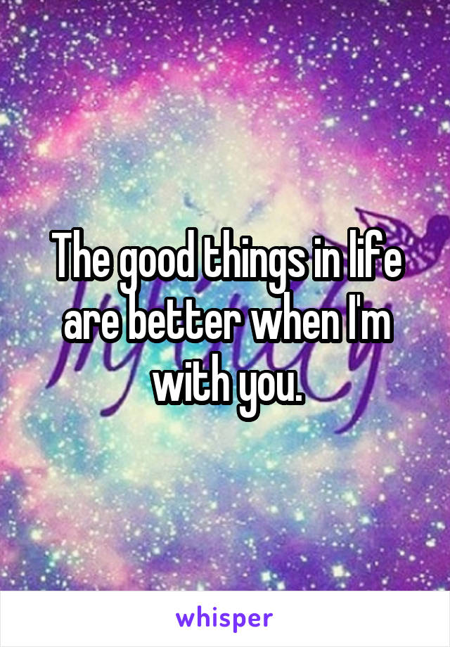 The good things in life are better when I'm with you.