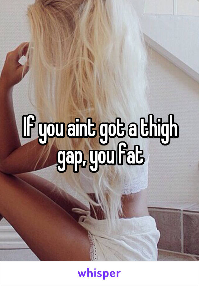 If you aint got a thigh gap, you fat