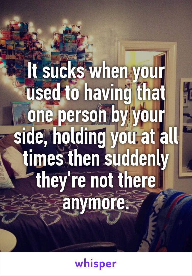 It sucks when your used to having that one person by your side, holding you at all times then suddenly they're not there anymore.