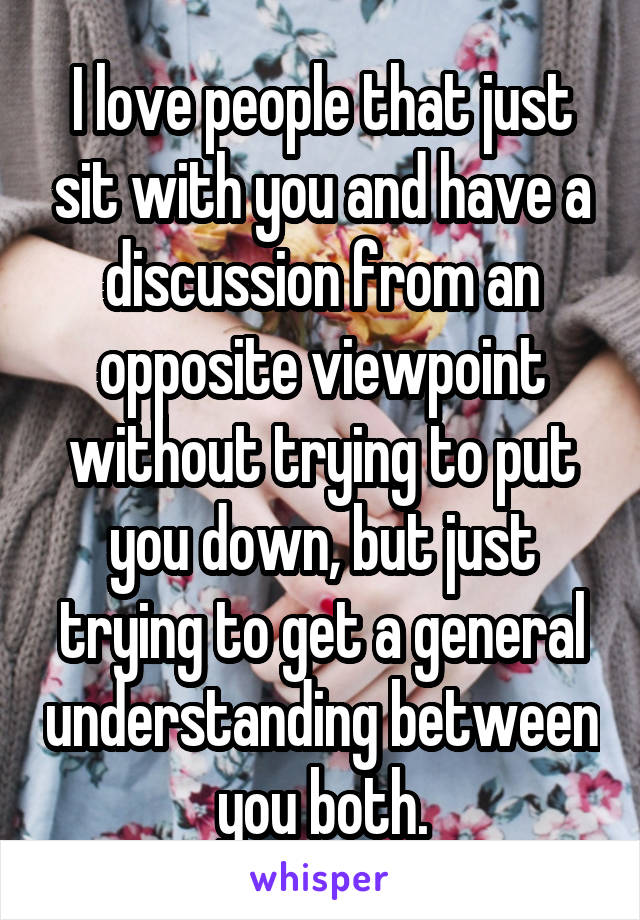 I love people that just sit with you and have a discussion from an opposite viewpoint without trying to put you down, but just trying to get a general understanding between you both.