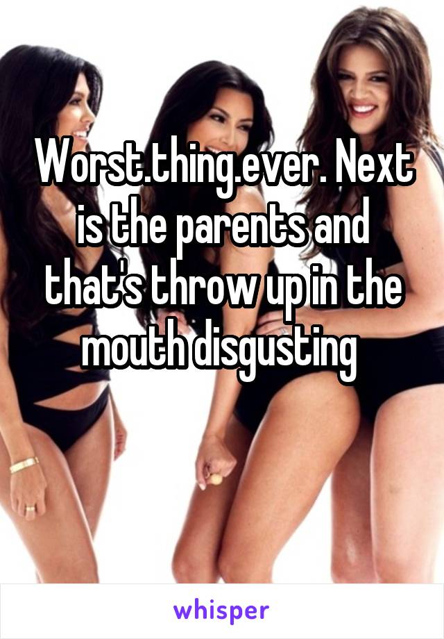 Worst.thing.ever. Next is the parents and that's throw up in the mouth disgusting 

