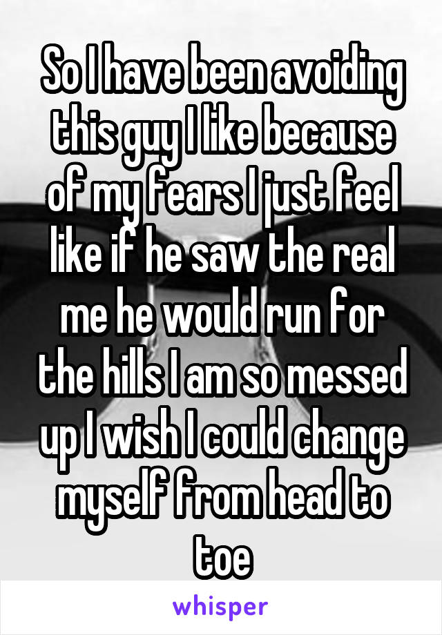So I have been avoiding this guy I like because of my fears I just feel like if he saw the real me he would run for the hills I am so messed up I wish I could change myself from head to toe
