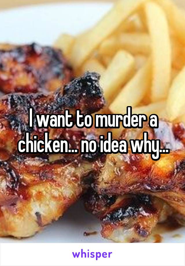 I want to murder a chicken... no idea why...