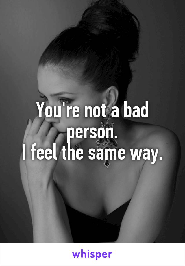 You're not a bad person.
I feel the same way.