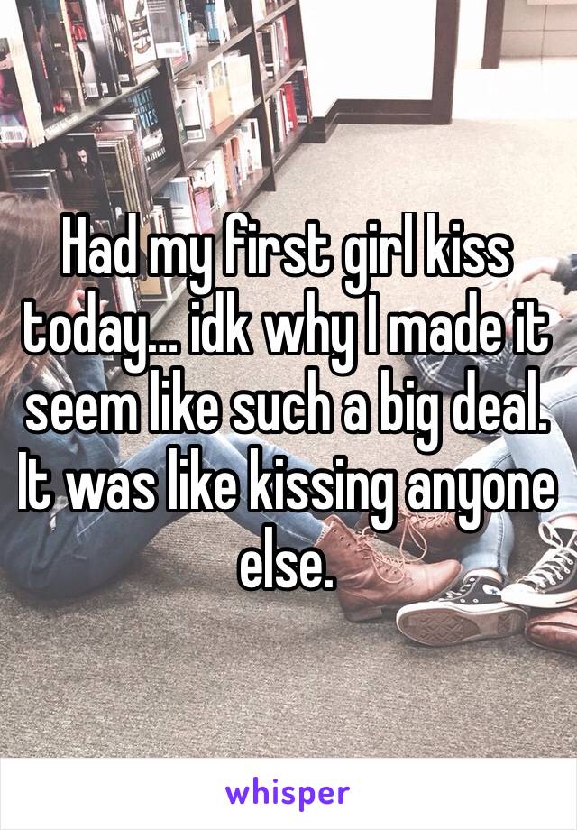 Had my first girl kiss today… idk why I made it seem like such a big deal. It was like kissing anyone else.