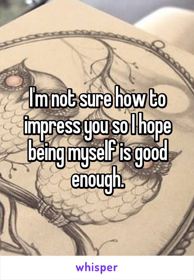 I'm not sure how to impress you so I hope being myself is good enough.