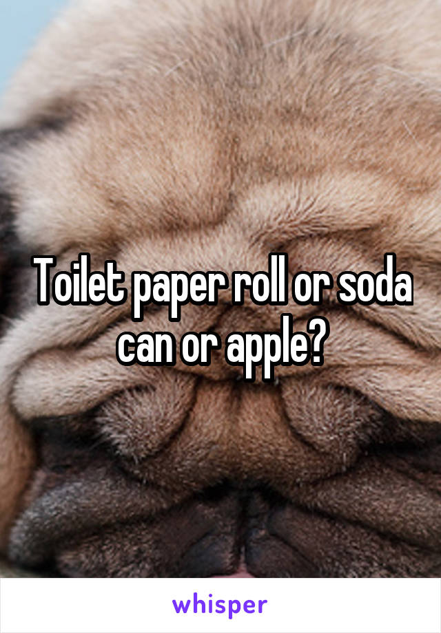Toilet paper roll or soda can or apple?