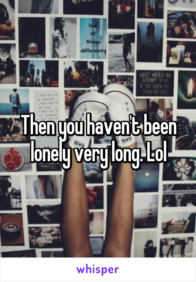 Then you haven't been lonely very long. Lol