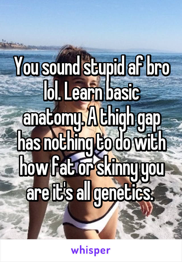 You sound stupid af bro lol. Learn basic anatomy. A thigh gap has nothing to do with how fat or skinny you are it's all genetics. 