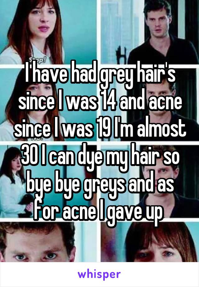 I have had grey hair's since I was 14 and acne since I was 19 I'm almost 30 I can dye my hair so bye bye greys and as for acne I gave up 