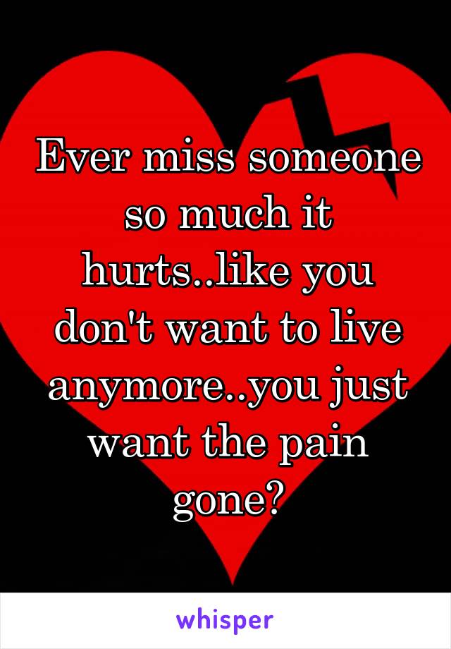 Ever miss someone so much it hurts..like you don't want to live anymore..you just want the pain gone?
