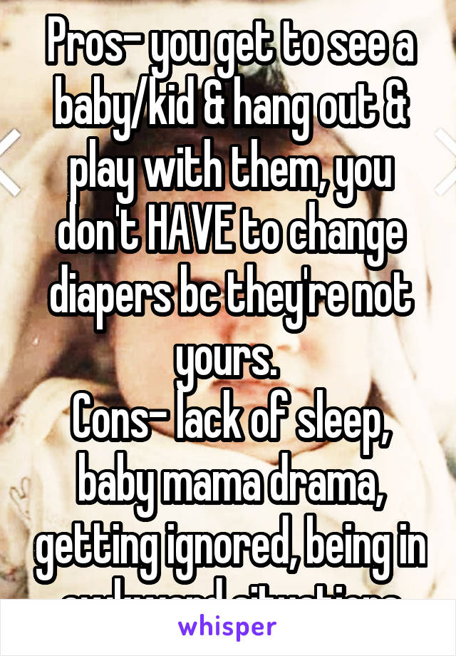 Pros- you get to see a baby/kid & hang out & play with them, you don't HAVE to change diapers bc they're not yours. 
Cons- lack of sleep, baby mama drama, getting ignored, being in awkward situations