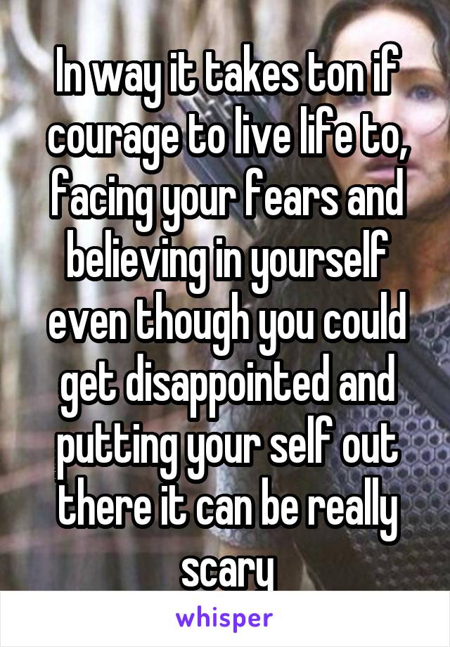 In way it takes ton if courage to live life to, facing your fears and believing in yourself even though you could get disappointed and putting your self out there it can be really scary