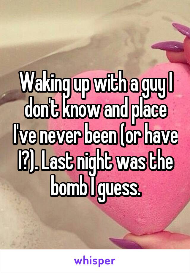 Waking up with a guy I don't know and place I've never been (or have I?). Last night was the bomb I guess.