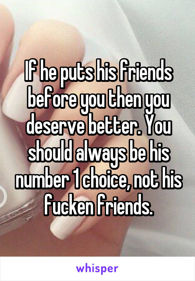 If he puts his friends before you then you deserve better. You should always be his number 1 choice, not his fucken friends.
