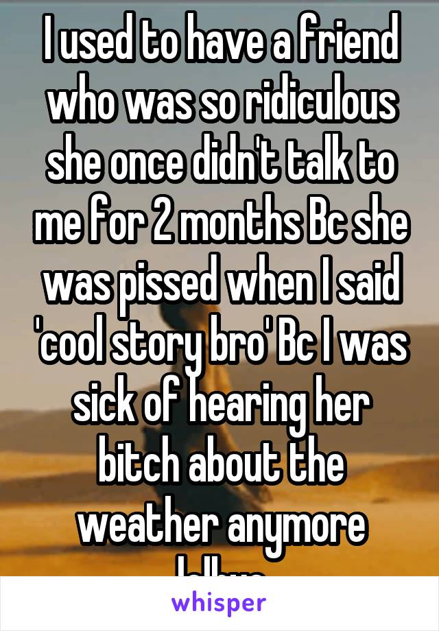 I used to have a friend who was so ridiculous she once didn't talk to me for 2 months Bc she was pissed when I said 'cool story bro' Bc I was sick of hearing her bitch about the weather anymore lolbye