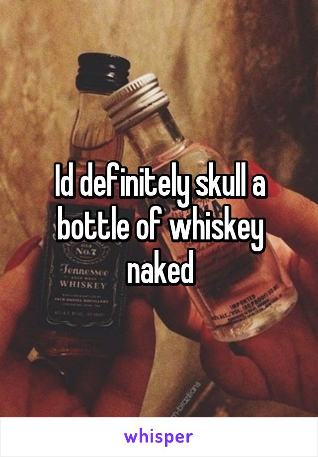 Id definitely skull a bottle of whiskey naked