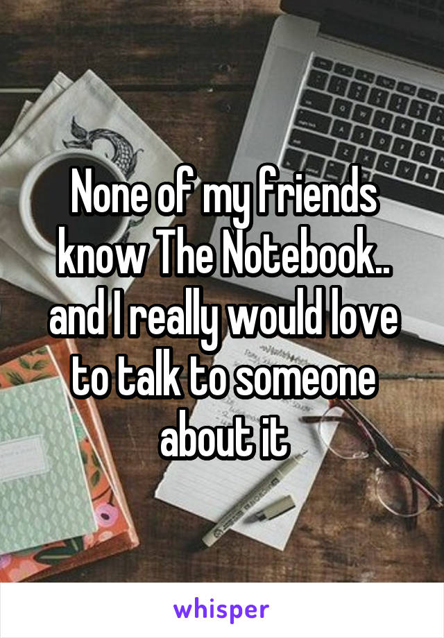 None of my friends know The Notebook.. and I really would love to talk to someone about it
