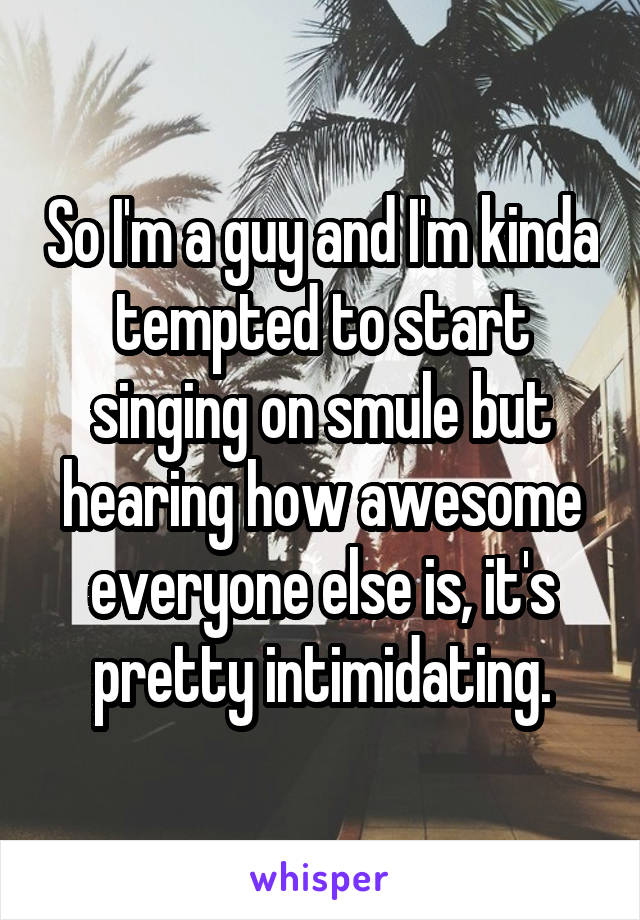 So I'm a guy and I'm kinda tempted to start singing on smule but hearing how awesome everyone else is, it's pretty intimidating.