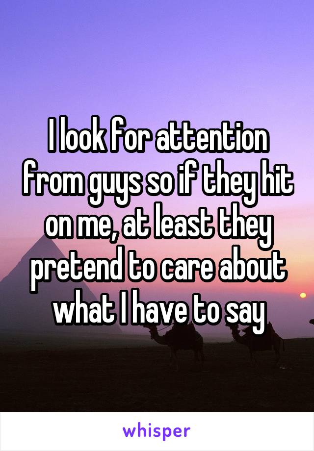 I look for attention from guys so if they hit on me, at least they pretend to care about what I have to say