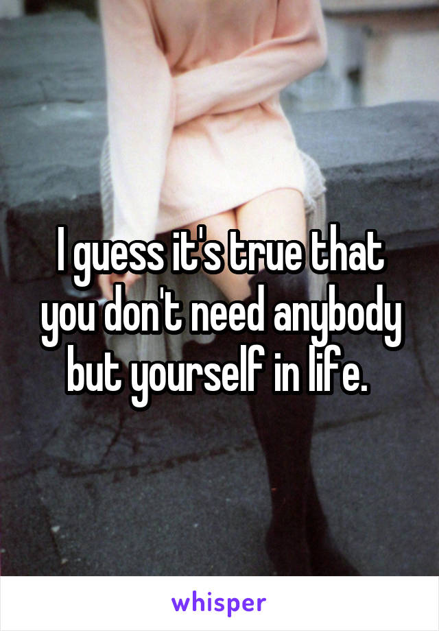 I guess it's true that you don't need anybody but yourself in life. 