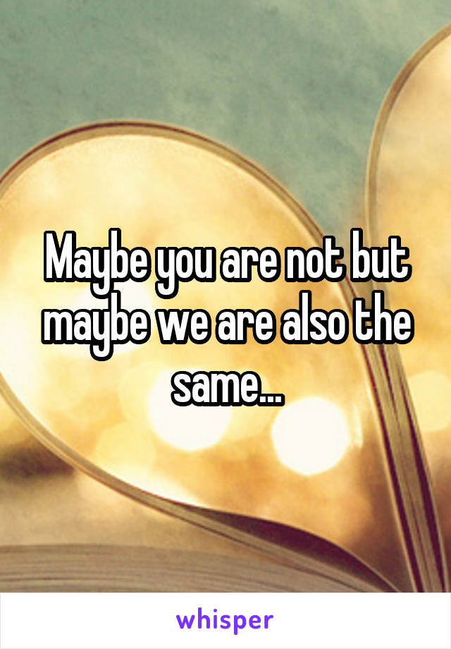 Maybe you are not but maybe we are also the same...