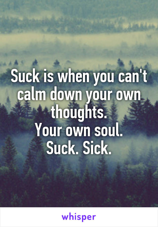 Suck is when you can't calm down your own thoughts.
Your own soul.
Suck. Sick.