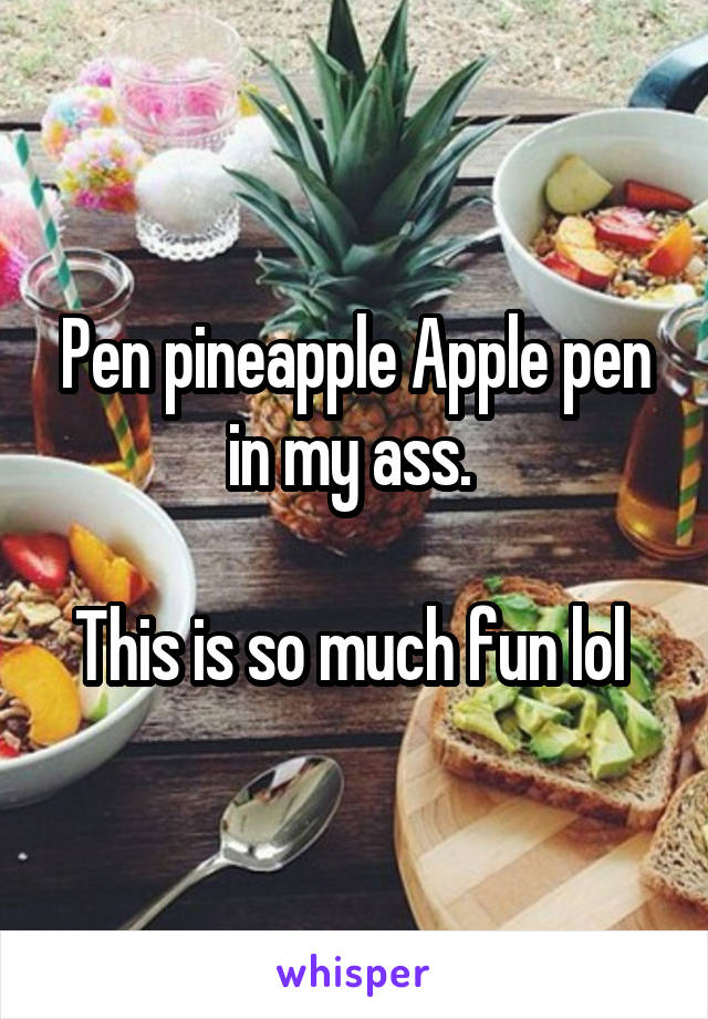 Pen pineapple Apple pen in my ass. 

This is so much fun lol 