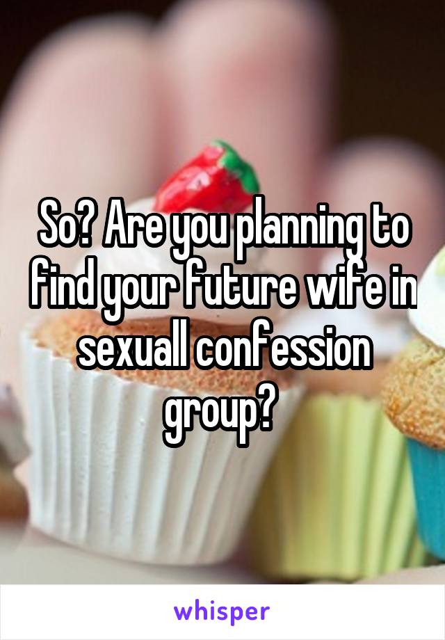 So? Are you planning to find your future wife in sexuall confession group? 