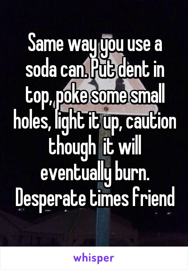 Same way you use a soda can. Put dent in top, poke some small holes, light it up, caution though  it will eventually burn. Desperate times friend

