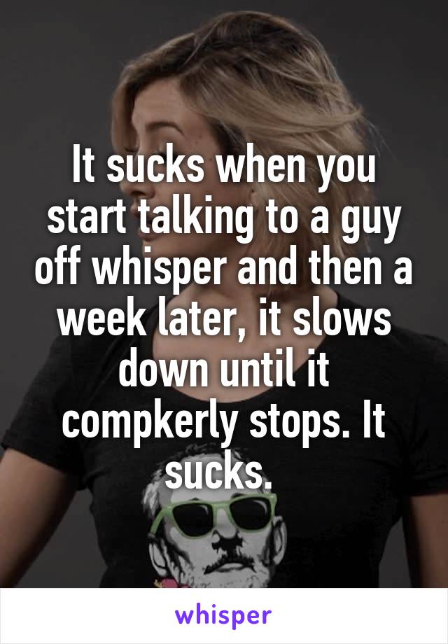 It sucks when you start talking to a guy off whisper and then a week later, it slows down until it compkerly stops. It sucks. 