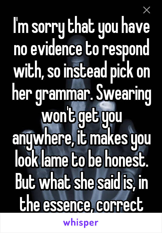 I'm sorry that you have no evidence to respond with, so instead pick on her grammar. Swearing won't get you anywhere, it makes you look lame to be honest. But what she said is, in the essence, correct