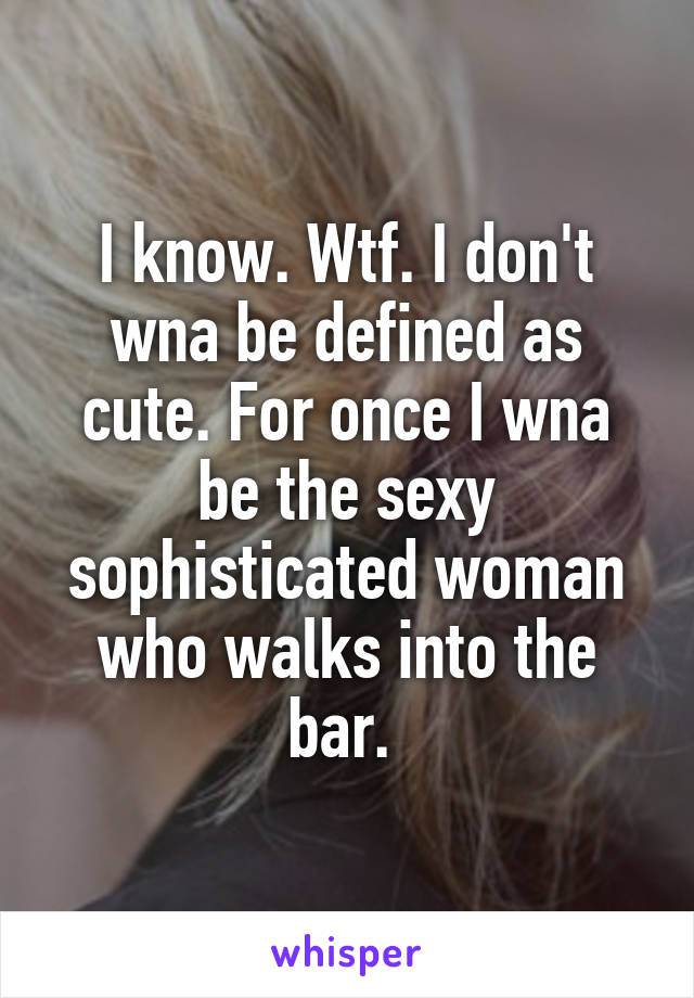 I know. Wtf. I don't wna be defined as cute. For once I wna be the sexy sophisticated woman who walks into the bar. 