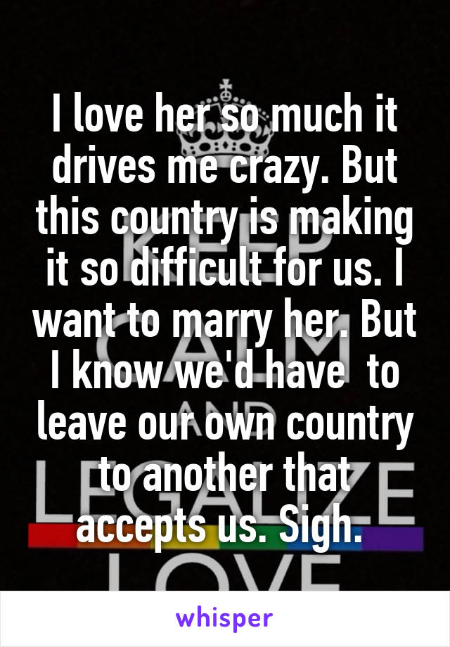 I love her so much it drives me crazy. But this country is making it so difficult for us. I want to marry her. But I know we'd have  to leave our own country to another that accepts us. Sigh. 