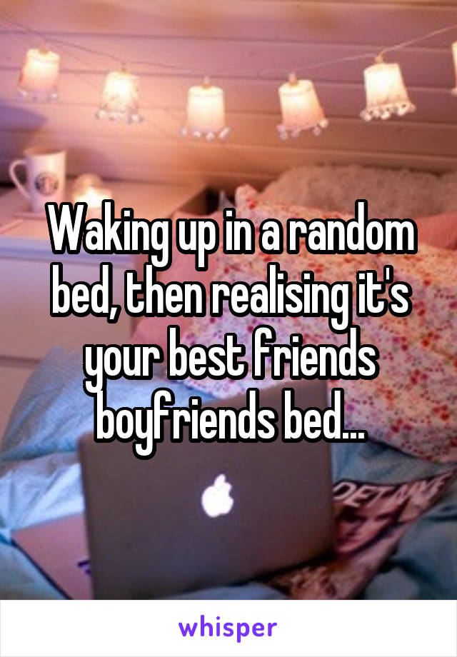 Waking up in a random bed, then realising it's your best friends boyfriends bed...